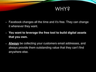 WHY?
Facebook changes all the time and it’s free. They can change
it whenever they want.
You want to leverage the free tool to build digital assets
that you own.
Always be collecting your customers email addresses, and
always provide them outstanding value that they can’t find
anywhere else.
 
