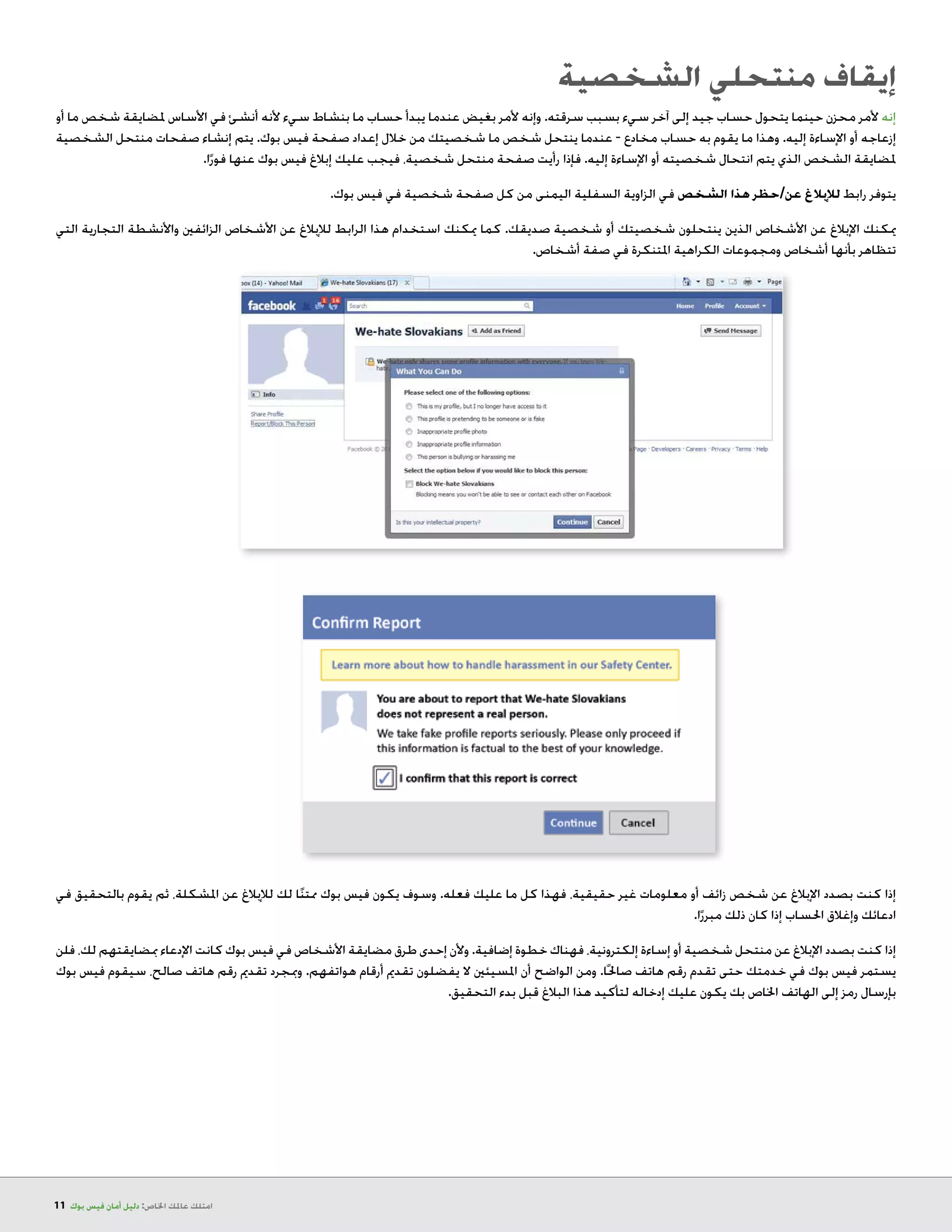 11 ‫بوك‬ ‫فيس‬ ‫أمان‬ ‫دليل‬ :‫اخلاص‬ ‫عاملك‬ ‫امتلك‬
‫الشخصية‬ ‫منتحلي‬ ‫إيقاف‬
‫أو‬ ‫ما‬ ‫شخص‬ ‫ملضايقة‬ ‫األساس‬ ‫في‬ ‫أنشئ‬ ‫ألنه‬ ‫سيء‬ ‫بنشاط‬ ‫ما‬ ‫حساب‬ ‫يبدأ‬ ‫عندما‬ ‫بغيض‬ ‫ألمر‬ ‫وإنه‬ .‫سرقته‬ ‫بسبب‬ ‫سيء‬ ‫آخر‬ ‫إلى‬ ‫جيد‬ ‫حساب‬ ‫يتحول‬ ‫حينما‬ ‫محزن‬ ‫ألمر‬ ‫إنه‬
‫الشخصية‬ ‫منتحل‬ ‫صفحات‬ ‫إنشاء‬ ‫يتم‬ .‫بوك‬ ‫فيس‬ ‫صفحة‬ ‫إعداد‬ ‫خالل‬ ‫من‬ ‫شخصيتك‬ ‫ما‬ ‫شخص‬ ‫ينتحل‬ ‫عندما‬ - ‫مخادع‬ ‫حساب‬ ‫به‬ ‫يقوم‬ ‫ما‬ ‫وهذا‬ .‫إليه‬ ‫اإلساءة‬ ‫أو‬ ‫إزعاجه‬
.‫ا‬ً‫فور‬ ‫عنها‬ ‫بوك‬ ‫فيس‬ ‫إبالغ‬ ‫عليك‬ ‫فيجب‬ ،‫شخصية‬ ‫منتحل‬ ‫صفحة‬ ‫رأيت‬ ‫فإذا‬ .‫إليه‬ ‫اإلساءة‬ ‫أو‬ ‫شخصيته‬ ‫انتحال‬ ‫يتم‬ ‫الذي‬ ‫الشخص‬ ‫ملضايقة‬
.‫بوك‬ ‫فيس‬ ‫في‬ ‫شخصية‬ ‫صفحة‬ ‫كل‬ ‫من‬ ‫اليمنى‬ ‫السفلية‬ ‫الزاوية‬ ‫في‬ ‫الشخص‬ ‫هذا‬ ‫عن/حظر‬ ‫لإلبالغ‬ ‫رابط‬ ‫يتوفر‬
‫التي‬ ‫التجارية‬ ‫واألنشطة‬ ‫الزائفني‬ ‫األشخاص‬ ‫عن‬ ‫لإلبالغ‬ ‫الرابط‬ ‫هذا‬ ‫استخدام‬ ‫ميكنك‬ ‫كما‬ .‫صديقك‬ ‫شخصية‬ ‫أو‬ ‫شخصيتك‬ ‫ينتحلون‬ ‫الذين‬ ‫األشخاص‬ ‫عن‬ ‫اإلبالغ‬ ‫ميكنك‬
.‫أشخاص‬ ‫صفة‬ ‫في‬ ‫املتنكرة‬ ‫الكراهية‬ ‫ومجموعات‬ ‫أشخاص‬ ‫بأنها‬ ‫تتظاهر‬
‫في‬ ‫بالتحقيق‬ ‫يقوم‬ ‫ثم‬ ،‫املشكلة‬ ‫عن‬ ‫لإلبالغ‬ ‫لك‬ ‫ا‬ً‫ن‬‫ممت‬ ‫بوك‬ ‫فيس‬ ‫يكون‬ ‫وسوف‬ .‫فعله‬ ‫عليك‬ ‫ما‬ ‫كل‬ ‫فهذا‬ ،‫حقيقية‬ ‫غير‬ ‫معلومات‬ ‫أو‬ ‫زائف‬ ‫شخص‬ ‫عن‬ ‫اإلبالغ‬ ‫بصدد‬ ‫كنت‬ ‫إذا‬
.‫ا‬ً‫مبرر‬ ‫ذلك‬ ‫كان‬ ‫إذا‬ ‫احلساب‬ ‫وإغالق‬ ‫ادعائك‬
‫فلن‬ ،‫لك‬ ‫مبضايقتهم‬ ‫اإلدعاء‬ ‫كانت‬ ‫بوك‬ ‫فيس‬ ‫في‬ ‫األشخاص‬ ‫مضايقة‬ ‫طرق‬ ‫إحدى‬ ‫وألن‬ .‫إضافية‬ ‫خطوة‬ ‫فهناك‬ ،‫إلكترونية‬ ‫إساءة‬ ‫أو‬ ‫شخصية‬ ‫منتحل‬ ‫عن‬ ‫اإلبالغ‬ ‫بصدد‬ ‫كنت‬ ‫إذا‬
‫بوك‬ ‫فيس‬ ‫سيقوم‬ ،‫صالح‬ ‫هاتف‬ ‫رقم‬ ‫تقدمي‬ ‫ومبجرد‬ .‫هواتفهم‬ ‫أرقام‬ ‫تقدمي‬ ‫يفضلون‬ ‫ال‬ ‫املسيئني‬ ‫أن‬ ‫الواضح‬ ‫ومن‬ .‫ا‬ً‫حل‬‫صا‬ ‫هاتف‬ ‫رقم‬ ‫تقدم‬ ‫حتى‬ ‫خدمتك‬ ‫في‬ ‫بوك‬ ‫فيس‬ ‫يستمر‬
.‫التحقيق‬ ‫بدء‬ ‫قبل‬ ‫البالغ‬ ‫هذا‬ ‫لتأكيد‬ ‫إدخاله‬ ‫عليك‬ ‫يكون‬ ‫بك‬ ‫اخلاص‬ ‫الهاتف‬ ‫إلى‬ ‫رمز‬ ‫بإرسال‬
 