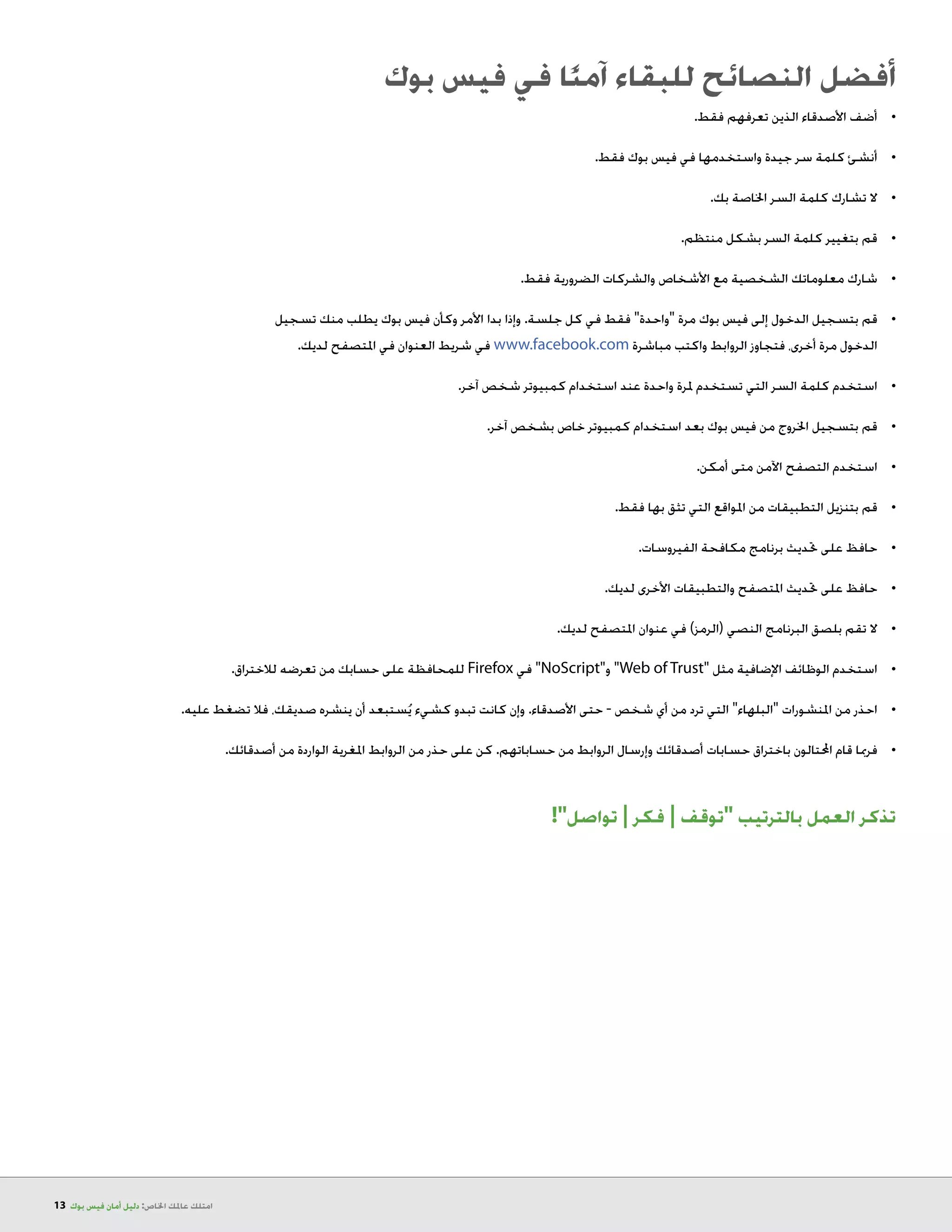 13 ‫بوك‬ ‫فيس‬ ‫أمان‬ ‫دليل‬ :‫اخلاص‬ ‫عاملك‬ ‫امتلك‬
‫بوك‬ ‫فيس‬ ‫في‬ ‫ا‬ً‫ن‬‫آم‬ ‫للبقاء‬ ‫النصائح‬ ‫أفضل‬
.‫فقط‬ ‫تعرفهم‬ ‫الذين‬ ‫األصدقاء‬ ‫أضف‬ 	•
.‫فقط‬ ‫بوك‬ ‫فيس‬ ‫في‬ ‫واستخدمها‬ ‫جيدة‬ ‫سر‬ ‫كلمة‬ ‫أنشئ‬ 	•
.‫بك‬ ‫اخلاصة‬ ‫السر‬ ‫كلمة‬ ‫تشارك‬ ‫ال‬ 	•
.‫منتظم‬ ‫بشكل‬ ‫السر‬ ‫كلمة‬ ‫بتغيير‬ ‫قم‬ 	•
.‫فقط‬ ‫الضرورية‬ ‫والشركات‬ ‫األشخاص‬ ‫مع‬ ‫الشخصية‬ ‫معلوماتك‬ ‫شارك‬ 	•
‫تسجيل‬ ‫منك‬ ‫يطلب‬ ‫بوك‬ ‫فيس‬ ‫وكأن‬ ‫األمر‬ ‫بدا‬ ‫وإذا‬ .‫جلسة‬ ‫كل‬ ‫في‬ ‫فقط‬ ‫واحدة‬ ‫مرة‬ ‫بوك‬ ‫فيس‬ ‫إلى‬ ‫الدخول‬ ‫بتسجيل‬ ‫	قم‬•
.‫لديك‬ ‫املتصفح‬ ‫في‬ ‫العنوان‬ ‫شريط‬ ‫في‬ www.facebook.com ‫واكتب مباشرة‬ ‫الروابط‬ ‫فتجاوز‬ ،‫أخرى‬ ‫مرة‬ ‫الدخول‬
.‫آخر‬ ‫شخص‬ ‫كمبيوتر‬ ‫استخدام‬ ‫عند‬ ‫واحدة‬ ‫ملرة‬ ‫تستخدم‬ ‫التي‬ ‫السر‬ ‫كلمة‬ ‫استخدم‬ 	•
.‫آخر‬ ‫بشخص‬ ‫خاص‬ ‫كمبيوتر‬ ‫استخدام‬ ‫بعد‬ ‫بوك‬ ‫فيس‬ ‫من‬ ‫اخلروج‬ ‫بتسجيل‬ ‫قم‬ 	•
.‫أمكن‬ ‫متى‬ ‫اآلمن‬ ‫التصفح‬ ‫استخدم‬ 	•
.‫فقط‬ ‫بها‬ ‫تثق‬ ‫التي‬ ‫املواقع‬ ‫من‬ ‫التطبيقات‬ ‫بتنزيل‬ ‫قم‬ 	•
.‫الفيروسات‬ ‫مكافحة‬ ‫برنامج‬ ‫حتديث‬ ‫على‬ ‫حافظ‬ 	•
.‫لديك‬ ‫األخرى‬ ‫والتطبيقات‬ ‫املتصفح‬ ‫حتديث‬ ‫على‬ ‫حافظ‬ 	•
.‫لديك‬ ‫املتصفح‬ ‫عنوان‬ ‫في‬ )‫(الرمز‬ ‫النصي‬ ‫البرنامج‬ ‫بلصق‬ ‫تقم‬ ‫ال‬ 	•
.‫لالختراق‬ ‫تعرضه‬ ‫من‬ ‫حسابك‬ ‫على‬ ‫للمحافظة‬ Firefox ‫في‬ NoScript‫و‬ Web of Trust ‫مثل‬ ‫اإلضافية‬ ‫الوظائف‬ ‫استخدم‬ 	•
.‫عليه‬ ‫تضغط‬ ‫فال‬ ،‫صديقك‬ ‫ينشره‬ ‫أن‬ ‫ستبعد‬ُ‫ي‬ ‫كشيء‬ ‫تبدو‬ ‫كانت‬ ‫وإن‬ .‫األصدقاء‬ ‫حتى‬ - ‫شخص‬ ‫أي‬ ‫من‬ ‫ترد‬ ‫التي‬ ‫البلهاء‬ ‫املنشورات‬ ‫من‬ ‫	احذر‬•
.‫أصدقائك‬ ‫من‬ ‫الواردة‬ ‫املغرية‬ ‫الروابط‬ ‫من‬ ‫حذر‬ ‫على‬ ‫كن‬ .‫حساباتهم‬ ‫من‬ ‫الروابط‬ ‫وإرسال‬ ‫أصدقائك‬ ‫حسابات‬ ‫باختراق‬ ‫احملتالون‬ ‫قام‬ ‫فرمبا‬ 	•
!‫تواصل‬ | ‫فكر‬ | ‫توقف‬ ‫بالترتيب‬ ‫العمل‬ ‫تذكر‬
 