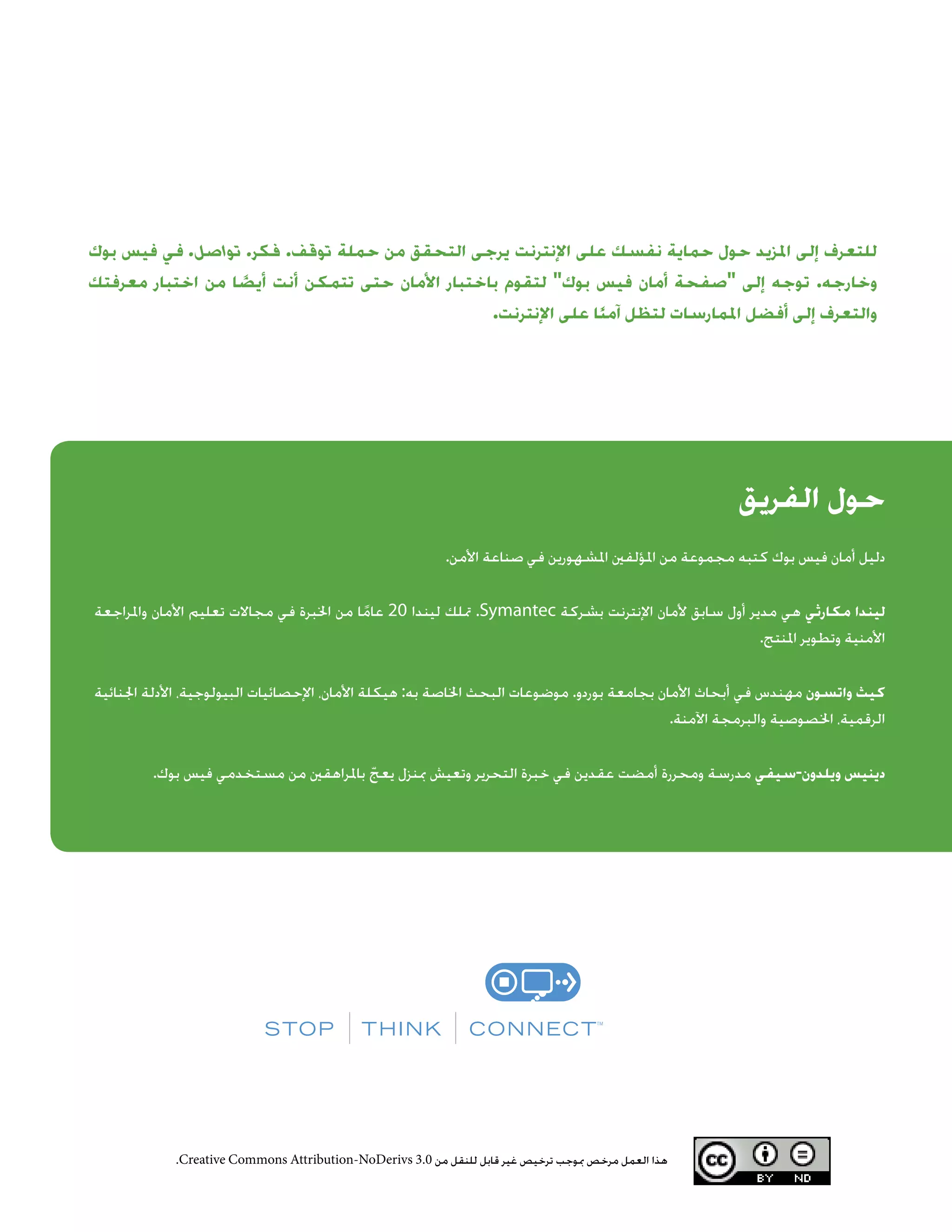 ‫الفريق‬ ‫حول‬
.‫األمن‬ ‫صناعة‬ ‫في‬ ‫املشهورين‬ ‫املؤلفني‬ ‫من‬ ‫مجموعة‬ ‫كتبه‬ ‫بوك‬ ‫فيس‬ ‫أمان‬ ‫دليل‬
‫واملراجعة‬ ‫األمان‬ ‫تعليم‬ ‫مجاالت‬ ‫في‬ ‫اخلبرة‬ ‫من‬ ‫ا‬ً‫عام‬ 20 ‫ليندا‬ ‫متلك‬ .Symantec ‫بشركة‬ ‫اإلنترنت‬ ‫ألمان‬ ‫سابق‬ ‫أول‬ ‫مدير‬ ‫هي‬ ‫مكارثي‬ ‫ليندا‬
.‫املنتج‬ ‫وتطوير‬ ‫األمنية‬
‫اجلنائية‬ ‫األدلة‬ ،‫البيولوجية‬ ‫اإلحصائيات‬ ،‫األمان‬ ‫هيكلة‬ :‫به‬ ‫اخلاصة‬ ‫البحث‬ ‫موضوعات‬ .‫بوردو‬ ‫بجامعة‬ ‫األمان‬ ‫أبحاث‬ ‫في‬ ‫مهندس‬ ‫واتسون‬ ‫كيث‬
.‫اآلمنة‬ ‫والبرمجة‬ ‫اخلصوصية‬ ،‫الرقمية‬
.‫بوك‬ ‫فيس‬ ‫مستخدمي‬ ‫من‬ ‫باملراهقني‬ ّ‫يعج‬ ‫مبنزل‬ ‫وتعيش‬ ‫التحرير‬ ‫خبرة‬ ‫في‬ ‫عقدين‬ ‫أمضت‬ ‫ومحررة‬ ‫مدرسة‬ ‫ويلدون-سيفي‬ ‫دينيس‬
‫بوك‬ ‫فيس‬ ‫في‬ .‫تواصل‬ .‫فكر‬ .‫توقف‬ ‫حملة‬ ‫من‬ ‫التحقق‬ ‫يرجى‬ ‫اإلنترنت‬ ‫على‬ ‫نفسك‬ ‫حماية‬ ‫حول‬ ‫املزيد‬ ‫إلى‬ ‫للتعرف‬
‫معرفتك‬ ‫اختبار‬ ‫من‬ ‫ا‬ ً‫أيض‬ ‫أنت‬ ‫تتمكن‬ ‫حتى‬ ‫األمان‬ ‫باختبار‬ ‫لتقوم‬ ‫بوك‬ ‫فيس‬ ‫أمان‬ ‫صفحة‬ ‫إلى‬ ‫توجه‬ .‫وخارجه‬
.‫اإلنترنت‬ ‫على‬ ‫ا‬ً‫ن‬‫آم‬ ‫لتظل‬ ‫املمارسات‬ ‫أفضل‬ ‫إلى‬ ‫والتعرف‬
.Creative Commons Attribution-NoDerivs 3.0 ‫من‬ ‫للنقل‬ ‫قابل‬ ‫غير‬ ‫ترخيص‬ ‫مبوجب‬ ‫مرخص‬ ‫العمل‬ ‫هذا‬
 