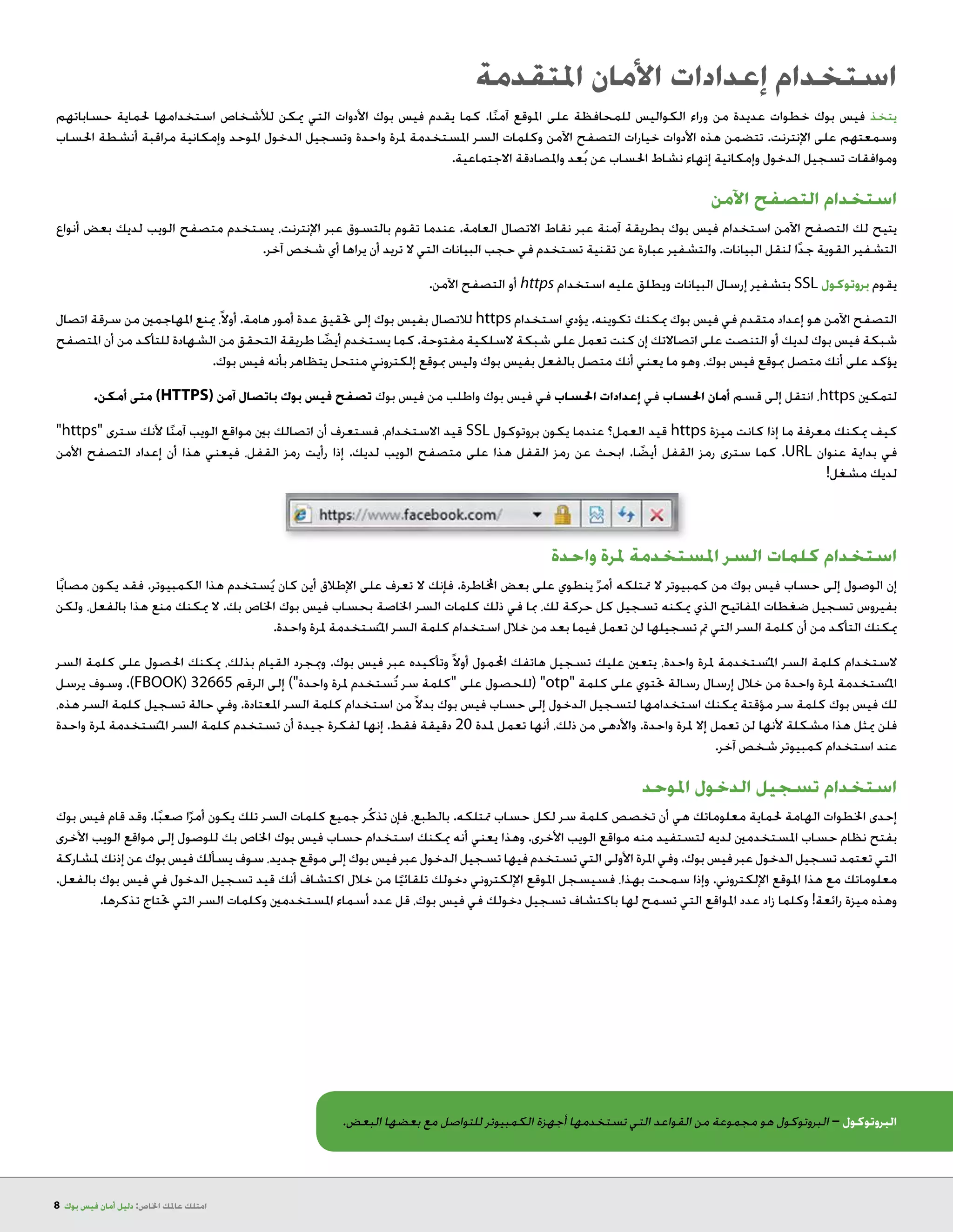 8 ‫بوك‬ ‫فيس‬ ‫أمان‬ ‫دليل‬ :‫اخلاص‬ ‫عاملك‬ ‫امتلك‬
‫املتقدمة‬ ‫األمان‬ ‫إعدادات‬ ‫استخدام‬
‫حساباتهم‬ ‫حلماية‬ ‫استخدامها‬ ‫لألشخاص‬ ‫ميكن‬ ‫التي‬ ‫األدوات‬ ‫بوك‬ ‫فيس‬ ‫يقدم‬ ‫كما‬ .‫ا‬ً‫ن‬‫آم‬ ‫املوقع‬ ‫على‬ ‫للمحافظة‬ ‫الكواليس‬ ‫وراء‬ ‫من‬ ‫عديدة‬ ‫خطوات‬ ‫بوك‬ ‫فيس‬ ‫يتخذ‬
‫احلساب‬ ‫أنشطة‬ ‫مراقبة‬ ‫وإمكانية‬ ‫املوحد‬ ‫الدخول‬ ‫وتسجيل‬ ‫واحدة‬ ‫ملرة‬ ‫املستخدمة‬ ‫السر‬ ‫وكلمات‬ ‫اآلمن‬ ‫التصفح‬ ‫خيارات‬ ‫األدوات‬ ‫هذه‬ ‫تتضمن‬ .‫اإلنترنت‬ ‫على‬ ‫وسمعتهم‬
.‫االجتماعية‬ ‫واملصادقة‬ ‫عد‬ُ‫ب‬ ‫عن‬ ‫احلساب‬ ‫نشاط‬ ‫إنهاء‬ ‫وإمكانية‬ ‫الدخول‬ ‫تسجيل‬ ‫وموافقات‬
‫اآلمن‬ ‫التصفح‬ ‫استخدام‬
‫أنواع‬ ‫بعض‬ ‫لديك‬ ‫الويب‬ ‫متصفح‬ ‫يستخدم‬ ،‫اإلنترنت‬ ‫عبر‬ ‫بالتسوق‬ ‫تقوم‬ ‫عندما‬ .‫العامة‬ ‫االتصال‬ ‫نقاط‬ ‫عبر‬ ‫آمنة‬ ‫بطريقة‬ ‫بوك‬ ‫فيس‬ ‫استخدام‬ ‫اآلمن‬ ‫التصفح‬ ‫لك‬ ‫يتيح‬
.‫آخر‬ ‫شخص‬ ‫أي‬ ‫يراها‬ ‫أن‬ ‫تريد‬ ‫ال‬ ‫التي‬ ‫البيانات‬ ‫حجب‬ ‫في‬ ‫تستخدم‬ ‫تقنية‬ ‫عن‬ ‫عبارة‬ ‫والتشفير‬ .‫البيانات‬ ‫لنقل‬ ‫ا‬ً‫د‬‫ج‬ ‫القوية‬ ‫التشفير‬
.‫اآلمن‬ ‫التصفح‬ ‫أو‬ https ‫استخدام‬ ‫عليه‬ ‫ويطلق‬ ‫البيانات‬ ‫إرسال‬ ‫بتشفير‬ SSL ‫بروتوكول‬ ‫يقوم‬
‫اتصال‬ ‫سرقة‬ ‫من‬ ‫املهاجمني‬ ‫مينع‬ ،ً‫ال‬‫أو‬ .‫هامة‬ ‫أمور‬ ‫عدة‬ ‫حتقيق‬ ‫إلى‬ ‫بوك‬ ‫بفيس‬ ‫لالتصال‬ https ‫استخدام‬ ‫يؤدي‬ .‫تكوينه‬ ‫ميكنك‬ ‫بوك‬ ‫فيس‬ ‫في‬ ‫متقدم‬ ‫إعداد‬ ‫هو‬ ‫اآلمن‬ ‫التصفح‬
‫املتصفح‬ ‫أن‬ ‫من‬ ‫للتأكد‬ ‫الشهادة‬ ‫من‬ ‫التحقق‬ ‫طريقة‬ ‫ا‬ ً‫أيض‬ ‫يستخدم‬ ‫كما‬ .‫مفتوحة‬ ‫السلكية‬ ‫شبكة‬ ‫على‬ ‫تعمل‬ ‫كنت‬ ‫إن‬ ‫اتصاالتك‬ ‫على‬ ‫التنصت‬ ‫أو‬ ‫لديك‬ ‫بوك‬ ‫فيس‬ ‫شبكة‬
.‫بوك‬ ‫فيس‬ ‫بأنه‬ ‫يتظاهر‬ ‫منتحل‬ ‫إلكتروني‬ ‫مبوقع‬ ‫وليس‬ ‫بوك‬ ‫بفيس‬ ‫بالفعل‬ ‫متصل‬ ‫أنك‬ ‫يعني‬ ‫ما‬ ‫وهو‬ ،‫بوك‬ ‫فيس‬ ‫مبوقع‬ ‫متصل‬ ‫أنك‬ ‫على‬ ‫يؤكد‬
.‫أمكن‬ ‫متى‬ )HTTPS( ‫آمن‬ ‫باتصال‬ ‫بوك‬ ‫فيس‬ ‫تصفح‬ ‫بوك‬ ‫فيس‬ ‫من‬ ‫واطلب‬ ‫بوك‬ ‫فيس‬ ‫في‬ ‫احلساب‬ ‫إعدادات‬ ‫في‬ ‫احلساب‬ ‫أمان‬ ‫قسم‬ ‫إلى‬ ‫انتقل‬ ،https ‫لتمكني‬
https ‫سترى‬ ‫ألنك‬ ‫ا‬ً‫ن‬‫آم‬ ‫الويب‬ ‫مواقع‬ ‫بني‬ ‫اتصالك‬ ‫أن‬ ‫فستعرف‬ ،‫االستخدام‬ ‫قيد‬ SSL ‫بروتوكول‬ ‫يكون‬ ‫عندما‬ ‫العمل؟‬ ‫قيد‬ https ‫ميزة‬ ‫كانت‬ ‫إذا‬ ‫ما‬ ‫معرفة‬ ‫ميكنك‬ ‫كيف‬
‫األمن‬ ‫التصفح‬ ‫إعداد‬ ‫أن‬ ‫هذا‬ ‫فيعني‬ ،‫القفل‬ ‫رمز‬ ‫رأيت‬ ‫إذا‬ .‫لديك‬ ‫الويب‬ ‫متصفح‬ ‫على‬ ‫هذا‬ ‫القفل‬ ‫رمز‬ ‫عن‬ ‫ابحث‬ .‫ا‬ ً‫أيض‬ ‫القفل‬ ‫رمز‬ ‫سترى‬ ‫كما‬ .URL ‫عنوان‬ ‫بداية‬ ‫في‬
!‫لديك مشغل‬
‫واحدة‬ ‫ملرة‬ ‫املستخدمة‬ ‫السر‬ ‫كلمات‬ ‫استخدام‬
‫ا‬ً‫ب‬‫مصا‬ ‫يكون‬ ‫فقد‬ .‫الكمبيوتر‬ ‫هذا‬ ‫ستخدم‬ُ‫ي‬ ‫كان‬ ‫أين‬ ‫اإلطالق‬ ‫على‬ ‫تعرف‬ ‫ال‬ ‫فإنك‬ .‫اخملاطرة‬ ‫بعض‬ ‫على‬ ‫ينطوي‬ ٌ‫أمر‬ ‫متتلكه‬ ‫ال‬ ‫كمبيوتر‬ ‫من‬ ‫بوك‬ ‫فيس‬ ‫حساب‬ ‫إلى‬ ‫الوصول‬ ‫إن‬
‫ولكن‬ ،‫بالفعل‬ ‫هذا‬ ‫منع‬ ‫ميكنك‬ ‫ال‬ .‫بك‬ ‫اخلاص‬ ‫بوك‬ ‫فيس‬ ‫بحساب‬ ‫اخلاصة‬ ‫السر‬ ‫كلمات‬ ‫ذلك‬ ‫في‬ ‫مبا‬ ،‫لك‬ ‫حركة‬ ‫كل‬ ‫تسجيل‬ ‫ميكنه‬ ‫الذي‬ ‫املفاتيح‬ ‫ضغطات‬ ‫تسجيل‬ ‫بفيروس‬
.‫واحدة‬ ‫ملرة‬ ‫ستخدمة‬ُ ‫امل‬ ‫السر‬ ‫كلمة‬ ‫استخدام‬ ‫خالل‬ ‫من‬ ‫بعد‬ ‫فيما‬ ‫تعمل‬ ‫لن‬ ‫تسجيلها‬ ‫مت‬ ‫التي‬ ‫السر‬ ‫كلمة‬ ‫أن‬ ‫من‬ ‫التأكد‬ ‫ميكنك‬
‫السر‬ ‫كلمة‬ ‫على‬ ‫احلصول‬ ‫ميكنك‬ ،‫بذلك‬ ‫القيام‬ ‫ومبجرد‬ .‫بوك‬ ‫فيس‬ ‫عبر‬ ‫وتأكيده‬ ً‫ال‬‫أو‬ ‫احملمول‬ ‫هاتفك‬ ‫تسجيل‬ ‫عليك‬ ‫يتعني‬ ،‫واحدة‬ ‫ملرة‬ ‫ستخدمة‬ُ ‫امل‬ ‫السر‬ ‫كلمة‬ ‫الستخدام‬
‫يرسل‬ ‫وسوف‬ .)FBOOK( 32665 ‫الرقم‬ ‫إلى‬ )‫واحدة‬ ‫ملرة‬ ‫ستخدم‬ُ‫ت‬ ‫سر‬ ‫كلمة‬ ‫على‬ ‫(للحصول‬ otp ‫كلمة‬ ‫على‬ ‫حتتوي‬ ‫رسالة‬ ‫إرسال‬ ‫خالل‬ ‫من‬ ‫واحدة‬ ‫ملرة‬ ‫ستخدمة‬ُ ‫امل‬
،‫هذه‬ ‫السر‬ ‫كلمة‬ ‫تسجيل‬ ‫حالة‬ ‫وفي‬ .‫املعتادة‬ ‫السر‬ ‫كلمة‬ ‫استخدام‬ ‫من‬ً‫ال‬‫بد‬ ‫بوك‬ ‫فيس‬ ‫حساب‬ ‫إلى‬ ‫الدخول‬ ‫لتسجيل‬ ‫استخدامها‬ ‫ميكنك‬ ‫مؤقتة‬ ‫سر‬ ‫كلمة‬ ‫بوك‬ ‫فيس‬ ‫لك‬
‫واحدة‬ ‫ملرة‬ ‫ستخدمة‬ُ ‫امل‬ ‫السر‬ ‫كلمة‬ ‫تستخدم‬ ‫أن‬ ‫جيدة‬ ‫لفكرة‬ ‫إنها‬ .‫فقط‬ ‫دقيقة‬ 20 ‫ملدة‬ ‫تعمل‬ ‫أنها‬ ،‫ذلك‬ ‫من‬ ‫واألدهى‬ .‫واحدة‬ ‫ملرة‬ ‫إال‬ ‫تعمل‬ ‫لن‬ ‫ألنها‬ ‫مشكلة‬ ‫هذا‬ ‫ميثل‬ ‫فلن‬
.‫آخر‬ ‫شخص‬ ‫كمبيوتر‬ ‫استخدام‬ ‫عند‬
‫املوحد‬ ‫الدخول‬ ‫تسجيل‬ ‫استخدام‬
‫بوك‬ ‫فيس‬ ‫قام‬ ‫وقد‬ .‫ا‬ً‫ب‬‫صع‬ ‫ا‬ً‫أمر‬ ‫يكون‬ ‫تلك‬ ‫السر‬ ‫كلمات‬ ‫جميع‬ ‫ر‬ُ‫ك‬‫تذ‬ ‫فإن‬ ،‫بالطبع‬ .‫متتلكه‬ ‫حساب‬ ‫لكل‬ ‫سر‬ ‫كلمة‬ ‫تخصص‬ ‫أن‬ ‫هي‬ ‫معلوماتك‬ ‫حلماية‬ ‫الهامة‬ ‫اخلطوات‬ ‫إحدى‬
‫األخرى‬ ‫الويب‬ ‫مواقع‬ ‫إلى‬ ‫للوصول‬ ‫بك‬ ‫اخلاص‬ ‫بوك‬ ‫فيس‬ ‫حساب‬ ‫استخدام‬ ‫ميكنك‬ ‫أنه‬ ‫يعني‬ ‫وهذا‬ .‫األخرى‬ ‫الويب‬ ‫مواقع‬ ‫منه‬ ‫لتستفيد‬ ‫لديه‬ ‫املستخدمني‬ ‫حساب‬ ‫نظام‬ ‫بفتح‬
‫ملشاركة‬ ‫إذنك‬ ‫عن‬ ‫بوك‬ ‫فيس‬ ‫يسألك‬ ‫سوف‬ ،‫جديد‬ ‫موقع‬ ‫إلى‬ ‫بوك‬ ‫فيس‬ ‫عبر‬ ‫الدخول‬ ‫تسجيل‬ ‫فيها‬ ‫تستخدم‬ ‫التي‬ ‫األولى‬ ‫املرة‬ ‫وفي‬ .‫بوك‬ ‫فيس‬ ‫عبر‬ ‫الدخول‬ ‫تسجيل‬ ‫تعتمد‬ ‫التي‬
.‫بالفعل‬ ‫بوك‬ ‫فيس‬ ‫في‬ ‫الدخول‬ ‫تسجيل‬ ‫قيد‬ ‫أنك‬ ‫اكتشاف‬ ‫خالل‬ ‫من‬ ‫ا‬ً‫تلقائي‬ ‫دخولك‬ ‫اإللكتروني‬ ‫املوقع‬ ‫فسيسجل‬ ،‫بهذا‬ ‫سمحت‬ ‫وإذا‬ .‫اإللكتروني‬ ‫املوقع‬ ‫هذا‬ ‫مع‬ ‫معلوماتك‬
.‫حتتاج تذكرها‬ ‫التي‬ ‫السر‬ ‫وكلمات‬ ‫املستخدمني‬ ‫أسماء‬ ‫عدد‬ ‫قل‬ ،‫بوك‬ ‫فيس‬ ‫في‬ ‫دخولك‬ ‫تسجيل‬ ‫باكتشاف‬ ‫لها‬ ‫تسمح‬ ‫التي‬ ‫املواقع‬ ‫عدد‬ ‫زاد‬ ‫وكلما‬ !‫رائعة‬ ‫ميزة‬ ‫وهذه‬
.‫البعض‬ ‫بعضها‬ ‫مع‬ ‫للتواصل‬ ‫الكمبيوتر‬ ‫أجهزة‬ ‫تستخدمها‬ ‫التي‬ ‫القواعد‬ ‫من‬ ‫مجموعة‬ ‫هو‬ ‫البروتوكول‬ – ‫البروتوكول‬
 
