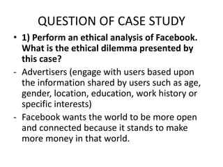 QUESTION OF CASE STUDY
• 1) Perform an ethical analysis of Facebook.
What is the ethical dilemma presented by
this case?
- Advertisers (engage with users based upon
the information shared by users such as age,
gender, location, education, work history or
specific interests)
- Facebook wants the world to be more open
and connected because it stands to make
more money in that world.
 