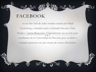 FACEBOOK
es un sitio web de redes sociales creado por Mark
Zuckerberg y fundado junto a Eduardo Savarín, Chris
Hughes y Justin Moscovita. Originalmente era un sitio para
estudiantes de la Universidad de Harvard, pero se abrió a
cualquier persona con una cuenta de correo electrónico
 