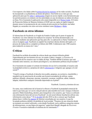 Con respecto a las dudas sobre la protección de los menores en las redes sociales, Facebook
ha incorporado a su plataforma un botón del pánico. Este botón no es más que una
aplicación para que los niños y adolescentes tengan un acceso rápido a una herramienta que
les permita ponerse en contacto con las autoridades en caso de detectar un indicio de abuso
en línea. Por el momento la aplicación sólo estará disponible en el Reino Unido. El Centro
de Protección Online de Menores británico (CEOP, por sus siglas en inglés) negoció
durante meses la incorporación de este sistema de prevención en Facebook, tras haber
llegado ya a acuerdos con otros servicios similares como MySpace y Bebo.
Facebook en otros idiomas
El idioma base de Facebook es el inglés de Estados Unidos que lo pone el equipo de
Facebook. Los otros idiomas los traducen los usuarios7
de forma desinteresada y no
lucrativa mediante una aplicación que hay para ello. La aplicación se llama Translation y
esta es la página web. Facebook en español fue el primer idioma distinto del inglés y el
proceso de traducción se completó en febrero del 2008. Colaboraron más 1500 usuarios
para traducirlo en menos de 1 mes.7
Críticas
Facebook ha recibido diversidad de críticas desde que alcanzó difusión global.
Especialmente por sus términos de uso, en cuanto a datos e imagen, y el acceso a la
información de los usuarios una vez dados de baja. También debido al alcance que está
teniendo entre menores, sus efectos psicológicos y sus alarmantes políticas de privacidad.39
En el momento de aceptar el contrato de términos de uso de la comunidad, el usuario cede
la propiedad exclusiva y perpetua de toda la información e imágenes que agregue a la red
social.40
“Usted le otorga a Facebook el derecho irrevocable, perpetuo, no exclusivo, transferible y
mundial (con la autorización de acordar una licencia secundaria) de utilizar, copiar,
publicar, difundir, almacenar, ejecutar, transmitir, escanear, modificar, editar, traducir,
adaptar, redistribuir cualquier contenido depositado en el portal”.
Facebook. Licencia y términos de uso.
En suma, esas condiciones de la licencia le ofrecen a Facebook la propiedad comercial de
todo lo que tiene que ver con la vida privada de cada miembro de la red. Aunque el director
ejecutivo Mark Zuckerberg, declaró, para tranquilizar a los usuarios, que "nunca se utilizará
esta información fuera del servicio Facebook", la red social obtiene facultad de utilizar esta
información como desee.41
El 21 de abril del año 2010 se dio a conocer que Facebook
planea hacer visibles las páginas de Internet consultadas por sus usuarios, lo que ha
levantado polémica debido a la pérdida de la privacidad. "Pasamos de una situación donde
no teníamos un control suficiente, a otra donde Facebook vuelve públicas categorías enteras
de informaciones, en una lógica de negocios" según Kurt Opsahl, abogado de Electronic
Frontier Foundation dedicada a la defensa de los internautas.42
 