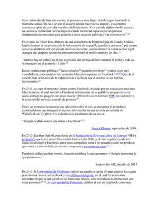 Si se quiere dar de baja una cuenta, el proceso es muy largo, debido a que Facebook la
mantiene activa "en caso de que el usuario decida reactivar su cuenta", y así mismo
mantiene copias de esa información indefinidamente. Y en caso de defunción del usuario,
su cuenta es mantenida "activa bajo un estado memorial especial por un período
determinado por nosotros para permitir a otros usuarios publicar y ver comentarios".43
En el caso de Nipón Das, director de una consultoría de biotecnología en Estados Unidos,
logró eliminar la mayor parte de la información de su perfil, cuando se comunicó por correo
con representantes del servicio de atención al cliente, amenazando con tomar acción legal.
Aunque aún después de esto un reportero encontró el perfil completo de Das.43
También hay un enlace en el que es posible dar de baja definitivamente el perfil y toda su
información en el plazo de 15 días.44
Desde instituciones públicas,45
hasta colegios46
pasando por blogs47
y otros sitios web
vinculados a redes sociales han criticado diferentes aspectos de Facebook.[¿cuál?]
Quizás el
aspecto más dramático de la expansión de Facebook sea el cambio de los hábitos
intelectuales.48
En 2011, se creó el proyecto Europe contra Facebook, iniciado por un ciudadano austríaco
Max Schrems, el cual solicitó a Facebook información de su perfil, en respuesta, la red
social entregó un paquete con poco más de 1200 archivos en formato PDF, lo cual motivó
la creación del website, a modo de protesta.49
Entre las personas destacadas que advierten sobre el uso, se encuentra el presidente
estadounidense que inauguró el nuevo ciclo escolar en una escuela secundaria de
Wakefield, en Virginia. Allí exhortó a los estudiantes de su país a:
"Tengan cuidado con lo que suban a Facebook".50
Barack Obama, septiembre de 2009.
En 2013, Karsten Gerloff, presidente de la Fundación de Software Libre de Europa (FSFE),
pronosticó que la red social funcionaría hasta el año 2016, y el motivo principal de éste
hecho lo atribuyó a Facebook entre otras compañías toma a los usuarios como un producto
que vender a sus verdaderos clientes: empresas y servicios secretos.51 52
Facebook define quiénes somos. Amazon establece lo que queremos y Google determina lo
que pensamos.53
Karsten Gerloff, en julio de 2013
En 2013, la Universidad de Michigan, realizó un estudio a varios jóvenes adultos los cuales
poseían una cuenta en Facebook y un teléfono inteligente, en el cual los resultados
demostrarón que la red social no los hacía más felices, sino en realidad la interacción con
otras personas.54 55
La Universidad de Princeton, calificó al uso de Facebook como una
 