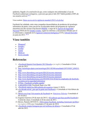 epidemia, llegado a la conclusión de que, como cualquier otra enfermedad, el uso de
Facebook acabará por extinguirse, y preveen que para el año 2017 habrá perdido el 80% de
sus usuarios activos.56 57
Véase también: Datos acerca de la vigilancia mundial (2013 a la fecha)
Facebook fue señalada, entre otras compañías desarrolladoras de productos de tecnología
informática de punta, como una de las involucradas dentro del programa de vigilancia
electrónica de alto secreto (Top Secret) PRISM, a cargo de la Agencia de Seguridad
Nacional (NSA) de los Estados Unidos, según los informes y documentos filtrados por el
ex informante y empleado de la Agencia Central de Inteligencia (CIA), Edward Snowden
en junio de 2013. 58 59
Véase también
 Diaspora*
 Google+
 Twitter
 Tuenti
 Identi.ca
 Envío cruzado
Referencias
1. «Facebook Reports First Quarter 2013 Results» (en inglés). Consultado el 26 de
julio de 2013.
2. http://tecnologia.elpais.com/tecnologia/2011/02/08/actualidad/1297159267_850215.
html
3. http://www.bloomberg.com/quote/FB:US/income-statement
4. http://www.bloomberg.com/quote/FB:US/income-statement
5. http://www.bloomberg.com/quote/FB:US/income-statement
6. http://www.facebooknoticias.com/2010/04/14/el-20-de-los-empleados-de-facebook-
se-centra-en-la-seguridad-informtica/
7. El País - Facebook ya habla español
8. LARAZON.COM, Facebook llegó a los 500
9. «Facebook supera los 900 millones de usuarios» (mayo 2, 2012).
10. «La década social: ¿por qué la gente usa Facebook?». Consultado el 4 de febrero de
2014.
11. México en el top 5 de usuarios de Facebook en: Noticieros Televisa. Consultado el
05-10-2012.
12. Eugenio Guerrero (18 de enero de 2011). «El software que hace posible Facebook».
Central de clases. Consultado el 26 de enero de 2011.
13. Brown, Pamela (30/9/2013). «NSA mines Facebook, including Americans' profiles»
(en inglés). CNN.com. Consultado el 5 de junio de 2014.
14. «Facebook compra Instagram por mil millones de dólares». Consultado el 9 de
abril de 2012.
 