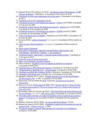 15. Eduardo Suárez (20 de febrero de 2014). «Facebook compra WhatsApp por 19.000
millones de dólares». ElMundo.es. Consultado el 02 de marzo de 2014.
16. «Facebook: los hitos más importantes de sus diez años». Consultado el 4 de febrero
de 2014.
17. Facebook es de la CIA. Espionaje en la red
18. «Facebook alcanza los 250 millones de usuarios». El País (16/07/2009). Consultado
el 16 de julio de 2009.
19. «Facebook ya tiene más de 300 millones de usuarios». lanacion.com (16/09/2009).
Consultado el 20 de setiembre de 2009.
20. «Facebook alcanza los 350 millones de usuarios». alt1040.com (02/12/2009).
Consultado el 2 de diciembre de 2009.
21. «línea cronológica de la Compañía». Facebook.com (10/01/2010). Consultado el 10
de enero de 2010.
22. Cartucho ROM. «¿Qué es Facebook?» (en español). Consultado el 08 de octubre de
2012.
23. «Servicios que ofrece Facebook» (en español). Consultado el 08 de octubre de
2012.
24. Iniciar sesión | Facebook
25. QUÉ SON Y PARA QUE SIRVEN LOS BOTONES “ME GUSTA” DE
FACEBOOK, TWITTER Y AHORA +1 DE GOOGLE?
26. «Facebook lanzará "App Center", su propia tienda de aplicaciones». Consultado el
11 de mayo de 2012.
27. Farmville, juego de moda en facebook.
28. https://www.facebook.com/about/timeline
29. Ahora Valencia. «Facebook renueva la página de perfil de sus usuarios».
Consultado el 06/03/2013.
30. Facebook tiene ya 400 millones de usuarios Consultado el 7 de febrero de 2010
31. «Related info for: facebook.com/». Alexa Internet. Consultado el 08-03-2008.
32. «facebook.com Web Site Audience Profile». Quantcast. Consultado el 07-05-2008.
33. «Snapshot of facebook.com». Compete.com. Consultado el 07-05-2008.
34. Rampell, Catherine (03-11-2007). «Widgets Become Coins of the Social Realm».
The Washington Post: p. D01. Consultado el 07-05-2008.
35. NotiActual, 9 de noviembre de 2010, Venezuela. La historia de Facebook
(Expansión)..
36. Diario La Tercera, 18 de octubre de 2009, Chile. Encuesta de la U. Diego Portales
y Feedback muestra que el 73% de los jóvenes entre 18 y 29 años tiene cuentas en
esta red social.”.
37. Rosemberg, Adam (21 de junio de 2010). «'The Social Network' Poster Removes Its
Privacy Settings» (en inglés). MTV Movies Blog. Consultado el 21 de junio de 2010.
38. «No todos están contentos: el creador de Facebook criticó la película que cuenta su
historia». El Comercio (21 de octubre de 2010). Consultado el 24 de octubre de
2010.
39. Manetto, Francesco (08-01-2008). «La cara oculta de Facebook». El País.
40. Buenavista, Ignacio (03-03-2009). «Facebook se queda con los derechos de autor de
nuestras fotos». Antena 3 noticias: p. D01.
41. «Facebook corrige su cláusula sobre derechos de contenidos tras la polémica».
EcoDiario. 18-02-2009.
 