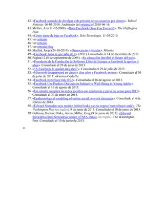 42. «Facebook acusado de divulgar vida privada de sus usuarios por dinero». Yahoo!
Noticias. 06-05-2010. Archivado del original el 2010-06-16.
43. Melber, Ari (11-02-2008). «Does Facebook Own You Forever?». The Huffington
Post.
44. «Como darse de baja en Facebook». Solo Tecnología. 11-05-2010.
45. ver artículo
46. ver artículo
47. ver entrada blog
48. Majfud, Jorge (24-10-2010). «Democracias virtuales». Milenio.
49. «Facebook: todo lo que sabe de ti» (2011). Consultado el 14 de diciembre de 2011.
50. Página/12 (8 de septiembre de 2009). «Su educación decidirá el futuro del país».
51. «Presidente de la Fundación de Software Libre de Europa: a Facebook le quedan 3
años». Consultado el 29 de julio de 2013.
52. «“A Facebook le quedan tres años”». Consultado el 29 de julio de 2013.
53. «Microsoft desaparecerá en cinco o diez años y Facebook en tres». Consultado el 30
de julio de 2013. «Karsten Gerloff».
54. «Facebook no te hace más feliz». Consultado el 16 de agosto de 2013.
55. «Facebook Use Predicts Declines in Subjective Well-Being in Young Adults».
Consultado el 16 de agosto de 2013.
56. «Un estudio compara las redes sociales con epidemias y prevé su ocaso para 2017».
Consultado el 30 de enero de 2014.
57. «Epidemiological modeling of online social network dynamics». Consultado el 4 de
febrero de 2014.
58. «Edward Snowden says motive behind leaks was to expose 'surveillance state'». The
Washington Post (en inglés). 9 de junio de 2013. Consultado el 10 de junio de 2013.
59. Gellman, Barton; Blake, Aaron; Miller, Greg (9 de junio de 2013). «Edward
Snowden comes forward as source of NSA leaks» (en inglés). The Washington
Post. Consultado el 10 de junio de 2013.
m
 