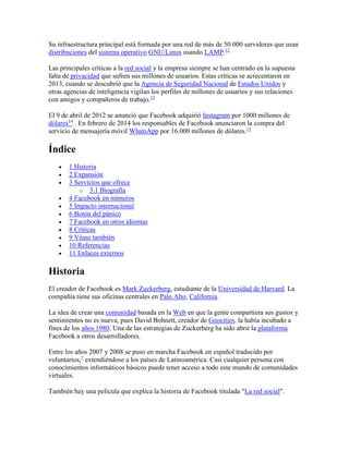 Su infraestructura principal está formada por una red de más de 50 000 servidores que usan
distribuciones del sistema operativo GNU/Linux usando LAMP.12
Las principales críticas a la red social y la empresa siempre se han centrado en la supuesta
falta de privacidad que sufren sus millones de usuarios. Estas críticas se acrecentaron en
2013, cuando se descubrió que la Agencia de Seguridad Nacional de Estados Unidos y
otras agencias de inteligencia vigilan los perfiles de millones de usuarios y sus relaciones
con amigos y compañeros de trabajo.13
El 9 de abril de 2012 se anunció que Facebook adquirió Instagram por 1000 millones de
dólares14
. En febrero de 2014 los responsables de Facebook anunciaron la compra del
servicio de mensajería móvil WhatsApp por 16.000 millones de dólares.15
Índice
 1 Historia
 2 Expansión
 3 Servicios que ofrece
o 3.1 Biografía
 4 Facebook en números
 5 Impacto internacional
 6 Botón del pánico
 7 Facebook en otros idiomas
 8 Críticas
 9 Véase también
 10 Referencias
 11 Enlaces externos
Historia
El creador de Facebook es Mark Zuckerberg, estudiante de la Universidad de Harvard. La
compañía tiene sus oficinas centrales en Palo Alto, California.
La idea de crear una comunidad basada en la Web en que la gente compartiera sus gustos y
sentimientos no es nueva, pues David Bohnett, creador de Geocities, la había incubado a
fines de los años 1980. Una de las estrategias de Zuckerberg ha sido abrir la plataforma
Facebook a otros desarrolladores.
Entre los años 2007 y 2008 se puso en marcha Facebook en español traducido por
voluntarios,7
extendiéndose a los países de Latinoamérica. Casi cualquier persona con
conocimientos informáticos básicos puede tener acceso a todo este mundo de comunidades
virtuales.
También hay una película que explica la historia de Facebook titulada "La red social".
 