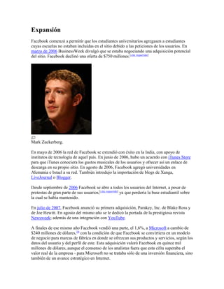Expansión
Facebook comenzó a permitir que los estudiantes universitarios agregasen a estudiantes
cuyas escuelas no estaban incluidas en el sitio debido a las peticiones de los usuarios. En
marzo de 2006 BusinessWeek divulgó que se estaba negociando una adquisición potencial
del sitio. Facebook declinó una oferta de $750 millones.[cita requerida]
Mark Zuckerberg.
En mayo de 2006 la red de Facebook se extendió con éxito en la India, con apoyo de
institutos de tecnología de aquel país. En junio de 2006, hubo un acuerdo con iTunes Store
para que iTunes conociera los gustos musicales de los usuarios y ofrecer así un enlace de
descarga en su propio sitio. En agosto de 2006, Facebook agregó universidades en
Alemania e Israel a su red. También introdujo la importación de blogs de Xanga,
LiveJournal o Blogger.
Desde septiembre de 2006 Facebook se abre a todos los usuarios del Internet, a pesar de
protestas de gran parte de sus usuarios,[cita requerida]
ya que perdería la base estudiantil sobre
la cual se había mantenido.
En julio de 2007, Facebook anunció su primera adquisición, Parakey, Inc. de Blake Ross y
de Joe Hewitt. En agosto del mismo año se le dedicó la portada de la prestigiosa revista
Newsweek; además de una integración con YouTube.
A finales de ese mismo año Facebook vendió una parte, el 1,6%, a Microsoft a cambio de
$240 millones de dólares,16
con la condición de que Facebook se convirtiera en un modelo
de negocio para marcas de fábrica en donde se ofrezcan sus productos y servicios, según los
datos del usuario y del perfil de este. Esta adquisición valoró Facebook en quince mil
millones de dólares, aunque el consenso de los analistas fuera que esta cifra superaba el
valor real de la empresa - para Microsoft no se trataba sólo de una inversión financiera, sino
también de un avance estratégico en Internet.
 