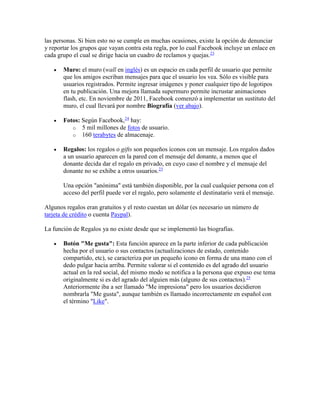 las personas. Si bien esto no se cumple en muchas ocasiones, existe la opción de denunciar
y reportar los grupos que vayan contra esta regla, por lo cual Facebook incluye un enlace en
cada grupo el cual se dirige hacia un cuadro de reclamos y quejas.23
 Muro: el muro (wall en inglés) es un espacio en cada perfil de usuario que permite
que los amigos escriban mensajes para que el usuario los vea. Sólo es visible para
usuarios registrados. Permite ingresar imágenes y poner cualquier tipo de logotipos
en tu publicación. Una mejora llamada supermuro permite incrustar animaciones
flash, etc. En noviembre de 2011, Facebook comenzó a implementar un sustituto del
muro, el cual llevará por nombre Biografía (ver abajo).
 Fotos: Según Facebook,24
hay:
o 5 mil millones de fotos de usuario.
o 160 terabytes de almacenaje.
 Regalos: los regalos o gifts son pequeños íconos con un mensaje. Los regalos dados
a un usuario aparecen en la pared con el mensaje del donante, a menos que el
donante decida dar el regalo en privado, en cuyo caso el nombre y el mensaje del
donante no se exhibe a otros usuarios.23
Una opción "anónima" está también disponible, por la cual cualquier persona con el
acceso del perfil puede ver el regalo, pero solamente el destinatario verá el mensaje.
Algunos regalos eran gratuitos y el resto cuestan un dólar (es necesario un número de
tarjeta de crédito o cuenta Paypal).
La función de Regalos ya no existe desde que se implementó las biografías.
 Botón "Me gusta": Esta función aparece en la parte inferior de cada publicación
hecha por el usuario o sus contactos (actualizaciones de estado, contenido
compartido, etc), se caracteriza por un pequeño ícono en forma de una mano con el
dedo pulgar hacia arriba. Permite valorar si el contenido es del agrado del usuario
actual en la red social, del mismo modo se notifica a la persona que expuso ese tema
originalmente si es del agrado del alguien más (alguno de sus contactos).25
Anteriormente iba a ser llamado "Me impresiona" pero los usuarios decidieron
nombrarla "Me gusta", aunque también es llamado incorrectamente en español con
el término "Like".
 