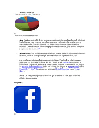 Gráfico de usuarios por edades.
 App Center: contendrá de las mejores apps disponibles para la red social. Mostrará
los hábitos de cada persona, las aplicaciones que estén más relacionadas con su
actividad diaria. Se podrá ingresar a la tienda desde internet como dispositos
móviles. Cada aplicación tendrá una página con descripción, que incluirá imágenes
y opiniones de usuarios.26
 Aplicaciones: Son pequeñas aplicaciones con las que puedes averiguar tu galleta de
la suerte, quien es tu mejor amigo, descubrir cosas de tu personalidad, etc.
 Juegos: la mayoría de aplicaciones encontradas en Facebook se relacionan con
juegos de rol, juegos parecidos al Trivial Pursuit (p. ej. geografía), o pruebas de
habilidades (digitación, memoria). Entre los más célebres se encuentran los juegos
de pusckab minecraftPlayfish,como Pet society, los juegos de Zynga Games como
FarmVille27
y CityVille además los juegos de Digital Chocolate como Tower
Bloxx.
 Poke: Un App para dispositivos móviles que es similar al chat, pero incluyen
dibujos a mano alzada
Biografía
 