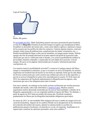 Logo de Facebook
Botón «Me gusta».
En noviembre de 2011, Mark Zuckerberg anunció una nueva presentación para Facebook,
se trata de la Biografía (Timeline [Línea del tiempo] en inglés), que reemplazará al Muro.
Se publicó en diciembre del mismo año, y tiene como objetivo agilizar y optimizar el paseo
de los usuarios por los perfiles de todos los contactos. Contiene algunas mejoras, como por
ejemplo, fecha exacta de publicaciones, actualizaciones de estado, comentarios, etc., y
brinda la posibilidad de llegar a ellas casi de inmediato, así tengan mucho tiempo. Permite
agregar una foto de portada adicional en la parte superior del perfil de la persona (cabe
mencionar que esta es visible para todo el mundo, y no existe la posibilidad de cambiar la
privacidad), mantiene ordenadas y organizadas las actividades de la persona: Lista de
amigos, Me gusta en las páginas seleccionadas por el usuario, información personal,
suscripciones, etc.
Los usuarios tienen la posibilidad de activarla28
o conservar el antiguo aspecto del Muro,
aunque es momentánea su duración, ya que si el usuario no activa la biografía, los mismos
organismos de Facebook han de hacerlo en una fecha no esperada, fecha que ha sido objeto
de diversas controversias por varios usuarios que señalan que sería en un día específico, y
que de no activar la biografía la cuenta sería cancelada para el usuario. El 30 de marzo de
2012, los organismos de Facebook implementaron la Biografía para las páginas, cabe
mencionar que esta si fue obligatoria para todo el mundo.
Este nuevo método, sin embargo no ha tenido un buen recibimiento por muchas personas
alrededor del mundo, sobre todo refiriéndose a América Latina. Muchos usuarios
argumentan sentirse demasiado incómodas por las nuevas funcionalidades y detalles de la
Biografía, argumentando y a la vez exigiendo también el regreso del Muro. No obstante, a
partir de agosto de 2012 hasta noviembre del mismo año, Facebook reemplazó
gradualmente los Muros por las Biografías (haciéndolas obligatorias para todos).
En marzo de 2013, la web mashable filtró imágenes del nuevo cambio de imagen de la red
social de Zuckerberg. Algunos de los cambios filtrado son la desaparición de las miniaturas
de la derecha del nombre del usuario, además la columna donde se escriben las
publicaciones pasará a localizarse a la derecha en vez de a la izquierda. Ampliando así el
espacio para visualizar las opiniones personales, entre otros cambios.29
 