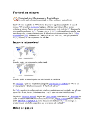 Facebook en números
Este artículo o sección se encuentra desactualizado.
Es posible que la información suministrada en él haya cambiado o sea insuficiente.
Facebook tiene al rededor de 900 millones de usuarios registrados alrededor de todo el
mundo.30
De acuerdo a Alexa.com, la página subió del lugar número 60 de las más
visitadas al número 7 en un año. Actualmente se encuentra en la posición 2.31
Quantcast la
pone en el lugar número 16,32
y Compete.com en el 20.33
La página es la más popular para
subir fotografías, con estadísticas de más de 83 millones de fotos subidas a diario. El 3 de
noviembre del 2007, había siete mil (7000) aplicaciones en el sitio, cien agregadas cada
día;34
y en enero de 2010 superaban las 500.000.
Impacto internacional
Los diez países con más usuarios en Facebook
Los diez países de habla hispana con más usuarios en Facebook
En Venezuela según una prueba realizada por la Universidad de Carabobo un 80% de los
jóvenes entre 13 y 21 años son usuarios de Facebook activos.35
En Chile, por ejemplo, se han realizado estudios respaldados por universidades que afirman
que el 73% de los jóvenes chilenos de entre 18 y 29 años son usuarios de Facebook.36
La película The social network, dirigida por David Fincher, fue estrenada el 1 de octubre de
2010; basada en el libro Multimillonarios por accidente, de Ben Mezrich (Alienta Editorial:
2010, ISBN 978-84-92414-20-8), narra el nacimiento de Facebook.37
Sin embargo, su
creador no está satisfecho porque dice que no se ajusta a la realidad.38
Botón del pánico
 