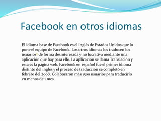 Facebook en otros idiomas
El idioma base de Facebook es el inglés de Estados Unidos que lo
pone el equipo de Facebook. Los otros idiomas los traducen los
usuarios7 de forma desinteresada y no lucrativa mediante una
aplicación que hay para ello. La aplicación se llama Translación y
esta es la página web. Facebook en español fue el primer idioma
distinto del inglés y el proceso de traducción se completó en
febrero del 2008. Colaboraron más 1500 usuarios para traducirlo
en menos de 1 mes.
 