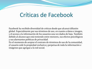 Críticas de Facebook
Facebook ha recibido diversidad de críticas desde que alcanzó difusión
global. Especialmente por sus términos de uso, en cuanto a datos e imagen,
y el acceso a la información de los usuarios una vez dados de baja. También
debido al alcance que está teniendo entre menores, sus efectos psicológicos
y sus alarmantes políticas de privacidad.
En el momento de aceptar el contrato de términos de uso de la comunidad,
el usuario cede la propiedad exclusiva y perpetua de toda la información e
imágenes que agregue a la red social.
 