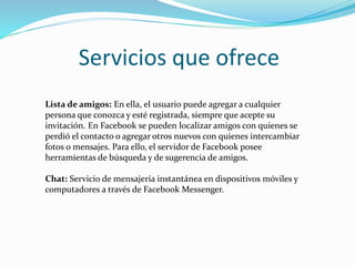 Servicios que ofrece
Lista de amigos: En ella, el usuario puede agregar a cualquier
persona que conozca y esté registrada, siempre que acepte su
invitación. En Facebook se pueden localizar amigos con quienes se
perdió el contacto o agregar otros nuevos con quienes intercambiar
fotos o mensajes. Para ello, el servidor de Facebook posee
herramientas de búsqueda y de sugerencia de amigos.
Chat: Servicio de mensajería instantánea en dispositivos móviles y
computadores a través de Facebook Messenger.
 