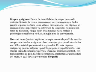 Grupos y páginas: Es una de las utilidades de mayor desarrollo
reciente. Se trata de reunir personas con intereses comunes. En los
grupos se pueden añadir fotos, vídeos, mensajes, etc. Las páginas, se
crean con fines específicos y a diferencia de los grupos no contienen
foros de discusión, ya que están encaminadas hacia marcas o
personajes específicos y no hacia ningún tipo de convocatoria.
Muro: el muro (wall en inglés) es un espacio en cada perfil de usuario
que permite que los amigos escriban mensajes para que el usuario los
vea. Sólo es visible para usuarios registrados. Permite ingresar
imágenes y poner cualquier tipo de logotipos en tu publicación. Una
mejora llamada supermuro permite incrustar animaciones flash, etc.
En noviembre de 2011, Facebook comenzó a implementar un sustituto
del muro, el cual llevará por nombre Biografía .
 