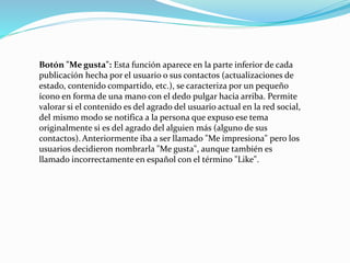 Botón "Me gusta": Esta función aparece en la parte inferior de cada
publicación hecha por el usuario o sus contactos (actualizaciones de
estado, contenido compartido, etc.), se caracteriza por un pequeño
ícono en forma de una mano con el dedo pulgar hacia arriba. Permite
valorar si el contenido es del agrado del usuario actual en la red social,
del mismo modo se notifica a la persona que expuso ese tema
originalmente si es del agrado del alguien más (alguno de sus
contactos). Anteriormente iba a ser llamado "Me impresiona" pero los
usuarios decidieron nombrarla "Me gusta", aunque también es
llamado incorrectamente en español con el término "Like".
 