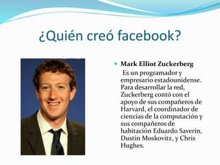 ¿Quién creó facebook?
 Mark Elliot Zuckerberg
Es un programador y
empresario estadounidense.
Para desarrollar la red,
Zuckerberg contó con el
apoyo de sus compañeros de
Harvard, el coordinador de
ciencias de la computación y
sus compañeros de
habitación Eduardo Saverin,
Dustin Moskovitz, y Chris
Hughes.
 