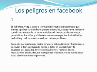 Los peligros en facebook
El cyberbullying o acoso a través de Internet es un fenómeno que
alarma a padres y autoridades gubernamentales, ya que va en aumento,
con el crecimiento de las redes sociales y el tiempo, cada vez mayor,
que dedican los niños y adolescentes en estos espacios. Intimidación,
exclusión y maltrato son caras de un mismo problema.
Personas que reciben mensajes hirientes, intimidatorios y humillantes
se envían a diario generando miedo y dolor en las víctimas y la
diversión del acosador. Secretos descubiertos, rumores falsos,
reputaciones arruinadas, un hostigamiento continuo que puede llevar
hasta el suicidio si no se previene.
1
 