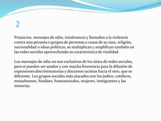 2
Prejuicios, mensajes de odio, intolerancia y llamados a la violencia
contra una persona o grupos de personas a causa de su raza, religión,
nacionalidad o ideas políticas, se multiplican y amplifican también en
las redes sociales aprovechando su característica de viralidad.
Los mensajes de odio no son exclusivos de los sitios de redes sociales,
pero sí pueden ser usados y con mucha frecuencia para la difusión de
expresiones discriminatorias y discursos racistas hacia el otro, que es
diferente. Los grupos sociales más atacados son los judíos, católicos,
musulmanes, hindúes, homosexuales, mujeres, inmigrantes y las
minorías.
 