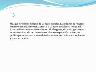 3
He aquí otro de los peligros de las redes sociales. Las oficinas de recursos
humanos están cada vez más atentas a las redes sociales y a lo que allí
hacen o dicen sus futuros empleados. Mucha gente, sin embargo, no toma
en cuenta cómo afectan las redes sociales a su reputación online. Los
perfiles pueden ayudar a los reclutadores a conocer mejor a sus aspirantes
y restarles puntos.
 