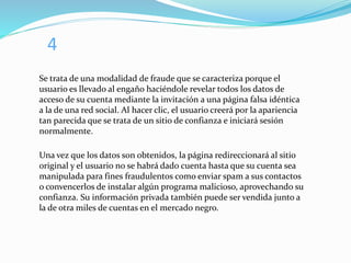 4
Se trata de una modalidad de fraude que se caracteriza porque el
usuario es llevado al engaño haciéndole revelar todos los datos de
acceso de su cuenta mediante la invitación a una página falsa idéntica
a la de una red social. Al hacer clic, el usuario creerá por la apariencia
tan parecida que se trata de un sitio de confianza e iniciará sesión
normalmente.
Una vez que los datos son obtenidos, la página redireccionará al sitio
original y el usuario no se habrá dado cuenta hasta que su cuenta sea
manipulada para fines fraudulentos como enviar spam a sus contactos
o convencerlos de instalar algún programa malicioso, aprovechando su
confianza. Su información privada también puede ser vendida junto a
la de otra miles de cuentas en el mercado negro.
 