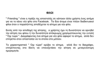 ΦΙΛΟΙ
" Friending " είναι η πράξη της αποστολής σε κάποιον άλλο χρήστη ένος αιτήμα
για να το κάνει νέο φίλο στο Facebook. Τα δύο άτομα είναι πλέον διαδικτυακοί
φίλοι όταν ο παραλήπτης αποδέχεται το αίτημα για νέο φίλο.
Εκτός από την αποδοχή της αίτησης, ο χρήστης έχει τη δυνατότητα να αρνηθεί
την αίτηση του φίλου ή την δυνατότητα απόκρυψης χρησιμοποιώντας την εντολή
" Όχι τώρα ". Διαγράφοντας ένα αίτημα για νέο φίλο αφαιρεί το αίτημα, αλλά δεν
επιτρέπει στον αποστολέα να το στείλει στο μέλλον.
Το χαρακτηριστικό " Όχι τώρα" κρύβει το αίτημα, αλλά δεν το διαγράφει,
επιτρέποντας στο δέκτη να επανεξετάσει την αίτηση σε μεταγενέστερη
ημερομηνία.
 