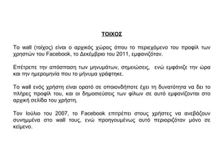 ΤΟΙΧΟΣ
Το wall (τοίχος) είναι ο αρχικός χώρος όπου το περιεχόμενο του προφίλ των
χρηστών του Facebook, το Δεκέμβριο του 2011, εμφανιζόταν.
Επέτρεπε την απόσπαση των μηνυμάτων, σημειώσεις, ενώ εμφάνιζε την ώρα
και την ημερομηνία που το μήνυμα γράφτηκε.
Το wall ενός χρήστη είναι ορατό σε οποιονδήποτε έχει τη δυνατότητα να δει το
πλήρες προφίλ του, και οι δημοσιεύσεις των φίλων σε αυτό εμφανίζονται στο
αρχική σελίδα του χρήστη.
Τον Ιούλιο του 2007, το Facebook επιτρέπει στους χρήστες να ανεβάζουν
συνημμένα στο wall τους, ενώ προηγουμένως αυτό περιοριζόταν μόνο σε
κείμενο.
 