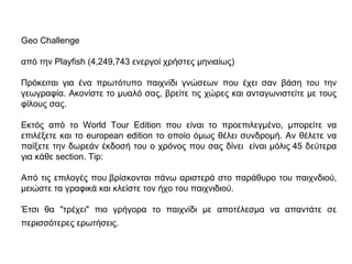 Geo Challenge
από την Playfish (4,249,743 ενεργοί χρήστες μηνιαίως)
Πρόκειται για ένα πρωτότυπο παιχνίδι γνώσεων που έχει σαν βάση του την
γεωγραφία. Ακονίστε το μυαλό σας, βρείτε τις χώρες και ανταγωνιστείτε με τους
φίλους σας.
Εκτός από το World Tour Edition που είναι το προεπιλεγμένο, μπορείτε να
επιλέξετε και το european edition το οποίο όμως θέλει συνδρομή. Αν θέλετε να
παίξετε την δωρεάν έκδοσή του ο χρόνος που σας δίνει είναι μόλις 45 δεύτερα
για κάθε section. Tip:
Από τις επιλογές που βρίσκονται πάνω αριστερά στο παράθυρο του παιχνδιού,
μειώστε τα γραφικά και κλείστε τον ήχο του παιχνιδιού.
Έτσι θα "τρέχει" πιο γρήγορα το παιχνίδι με αποτέλεσμα να απαντάτε σε
περισσότερες ερωτήσεις.
 