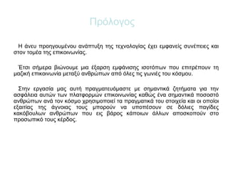 Πρόλογος
Η άνευ προηγουμένου ανάπτυξη της τεχνολογίας έχει εμφανείς συνέπειες και
στον τομέα της επικοινωνίας.
Έτσι σήμερα βιώνουμε μια έξαρση εμφάνισης ισοτόπων που επιτρέπουν τη
μαζική επικοινωνία μεταξύ ανθρώπων από όλες τις γωνιές του κόσμου.
Στην εργασία μας αυτή πραγματευόμαστε με σημαντικά ζητήματα για την
ασφάλεια αυτών των πλατφορμών επικοινωνίας καθώς ένα σημαντικά ποσοστό
ανθρώπων ανά τον κόσμο χρησιμοποιεί τα πραγματικά του στοιχεία και οι οποίοι
εξαιτίας της άγνοιας τους μπορούν να υποπέσουν σε δόλιες παγίδες
κακόβουλων ανθρώπων που εις βάρος κάποιων άλλων αποσκοπούν στο
προσωπικό τους κέρδος.
 