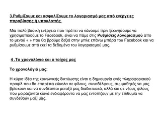 3.Ρυθμίζουμε και ασφαλίζουμε το λογαριασμό μας από ενέργειες
παραβίασης ή υποκλοπής
Μια πολύ βασική ενέργεια που πρέπει να κάνουμε πριν ξεκινήσουμε να
χρησιμοποιούμε το Facebook, είναι να πάμε στις Ρυθμίσεις λογαριασμού απο
το μενού « » που θα βρούμε δεξιά στην μπλε επάνω μπάρα του Facebook και να
ρυθμίσουμε από εκεί τα δεδομένα του λογαριασμού μας.
4 .Το χρονολόγιο και ο τοίχος μας
Το χρονολόγιό μας:
Η κύρια ιδέα της κοινωνικής δικτύωσης είναι η δημιουργία ενός πληροφοριακού
προφίλ που θα επιτρέπει εύκολα σε φίλους, συναδέλφους, συμμαθητές να μας
βρίσκουν και να συνδέονται μεταξύ μας διαδικτυακά, αλλά και σε νέους φίλους
που μοιράζονται κοινά ενδιαφέροντα να μας εντοπίζουν με την επιθυμία να
συνδεθούν μαζί μας.
 