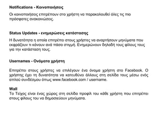 Notifications - Κοινοποιήσεις
Οι κοινοποιήσεις επιτρέπουν στο χρήστη να παρακολουθεί όλες τις πιο
πρόσφατες ανακοινώσεις.
Status Updates - ενημερώσεις κατάστασης
Η δυνατότητα η οποία επιτρέπει στους χρήστες να αναρτήσουν μηνύματα που
εκφράζουν τι κάνουν ανά πάσα στιγμή. Ενημερώνουν δηλαδή τους φίλους τους
για την κατάσταση τους.
Usernames - Ονόματα χρήστη
Επιτρέπει στους χρήστες να επιλέγουν ένα όνομα χρήστη στο Facebook. Ο
χρήστης έχει τη δυνατότητα να κατευθύνει άλλους στη σελίδα τους μέσω ενός
απλού συνδέσμου όπως www.facebook.com / username.
Wall
Το Τείχος είναι ένας χώρος στη σελίδα προφίλ του κάθε χρήστη που επιτρέπει
στους φίλους του να δημοσιεύουν μηνύματα.
 