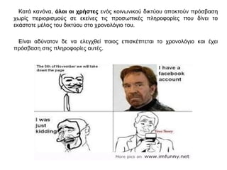 Κατά κανόνα, όλοι οι χρήστες ενός κοινωνικού δικτύου αποκτούν πρόσβαση
χωρίς περιορισμούς σε εκείνες τις προσωπικές πληροφορίες που δίνει το
εκάστοτε μέλος του δικτύου στο χρονολόγιο του.
Είναι αδύνατον δε να ελεγχθεί ποιος επισκέπτεται το χρονολόγιο και έχει
πρόσβαση στις πληροφορίες αυτές.
 