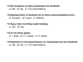•11.Θα συνεχίσεις να έχεις λογαριασμό στο facebook;
α) Ναι β) Όχι γ) Υπό προϋποθέσεις
•12.Χρησιμοποιείς το facebook και σε άλλες συσκευές(tablet,κινητό) ;
α) Συνέχεια β) Συχνά γ) Καθόλου
•13.Έχεις πέσει ποτέ θύμα cyber bullying;
α) Ναι β) Όχι
•14.Αν ναι,πόσες φορές;
α) 1 φορά β) 2 - 3 φορές γ) 5+ φορές
•15.Σκέφτεσαι να απενεργοποιήσεις τον λογαριασμό σου στο facebook;
α) Ναι β) Όχι γ) Υπό προϋποθέσεις
 