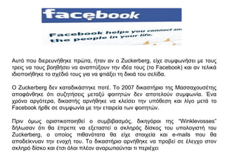 Αυτό που διερευνήθηκε πρώτα, ήταν αν ο Zuckerberg, είχε συμφωνήσει με τους
τρεις να τους βοηθήσει να αναπτύξουν την ιδέα τους (το Facebook) και αν τελικά
ιδιοποιήθηκε το σχέδιό τους για να φτιάξει τη δικιά του σελίδα.
Ο Zuckerberg δεν καταδικάστηκε ποτέ. Το 2007 δικαστήριο της Μασσαχουσέτης
αποφάνθηκε ότι συζητήσεις μεταξύ φοιτητών δεν αποτελούν συμφωνία. Ένα
χρόνο αργότερα, δικαστής αρνήθηκε να κλείσει την υπόθεση και λίγο μετά το
Facebook ήρθε σε συμφωνία με την εταιρεία των φοιτητών.
Πριν όμως οριστικοποιηθεί ο συμβιβασμός, δικηγόροι της “Winklevosses”
δήλωσαν ότι θα έπρεπε να εξεταστεί ο σκληρός δίσκος του υπολογιστή του
Zuckerberg, ο οποίος πιθανότατα θα είχε στοιχεία και e-mails που θα
αποδείκνυαν την ενοχή του. Το δικαστήριο αρνήθηκε να προβεί σε έλεγχο στον
σκληρό δίσκο και έτσι όλοι πλέον αναρωτιούνται τι περιέχει
 