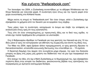 Και εγένετο “thefacebook.com”Και εγένετο “thefacebook.com”
Τον Ιανουάριο του 2004, o Zuckerberg συναντήθηκε με τα αδέρφια Winklevoss και την
Divya Narenda για τελευταία φορά. Η συνάντηση έγινε όπως και την πρώτη φορά στον
χώρο συνεστίασης στο Kirkland house.
Μέχρι εκείνη τη στιγμή το “thefacebook.com” δεν ήταν έτοιμο, αλλά ο Zuckerberg είχε
εξασφαλίσει τα χρήματα από τον Saverin για να αγοράσει τους σέρβερ.
Tρεις μέρες πριν τη συνάντηση, κατοχύρωσε το όνομα και έλαβε την απόφαση να
ανακοινώσει στους τρεις ότι τους εγκαταλείπει.
Τους είπε ότι ήταν απασχολημένος με προσωπικές ιδέες και το δικό τους σχέδιο, το
οποίο είχε πολλά προβήματα δεν μπορούσε να υλοποιηθεί.
Στις 4 Φεβρουαρίου ιδρύθηκε το Facebook για τους φοιτητές του Harvard και στις 10 του
ίδιου μήνα οι τρεις τον κατηγόρησαν για αθέτηση της συμφωνίας και κλοπή της ιδέας τους.
Τον Μάιο του 2004, αφού βρήκαν άλλον προγραμματιστή, οι τρεις φοιτητές ίδρυσαν το
Harvardconnection, ιστοσελίδα κοινωνικής δικτύωσης που επεκτάθηκε σε… 15 σχολεία.
Η δικαστική διαμάχη που άρχισε τότε συνεχίζεται μέχρι σήμερα, την ώρα που δύσκολα
μπορείς να βρεις στις μέρες μας χρήστη του διαδικτύου που να μην έχει λογαριασμό στο
Facebook.
Είτε έκλεψε την ιδέα, είτε όχι ο Mark Zuckerberg με το δημιούργημά του, έχει εξασφαλίσει
περίοπτη θέση στην ιστορία του διαδικτύου, φουσκώνοντας βέβαια τους τραπεζικούς του
λογαριασμούς με αμέτρητα εκατομμύρια δολάρια.
 