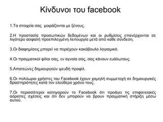 Κίνδυνοι του facebook
1.Τα στοιχεία σας μοιράζονται με ξένους.
2.Η προστασία προσωπικών δεδομένων και οι ρυθμίσεις επανέρχονται σε
λιγότερο ασφαλή προεπιλεγμένη λειτουργία μετά από καθε σύνδεση.
3.Οι διαφημίσεις μπορεί να περιέχουν κακόβουλο λογισμικό.
4.Οι πραγματικοί φίλοι σας, εν αγνοία σας, σας κάνουν ευάλωτους.
5.Απατεώνες δημιουργούν ψευδή προφίλ.
6.Οι πολύωροι χρήστες του Facebook έχουν χαμηλή συμμετοχή σε δημιουργικές
δραστηριότητες κατά τον ελεύθερο χρόνο τους.
7.Οι περισσότεροι κατηγορούν το Facebook ότι προάγει τις επιφανειακές
αόριστες σχέσεις και ότι δεν μπορούν να βρουν πραγματική στήριξη μέσω
αυτού.
 