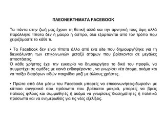 ΠΛΕΟΝΕΚΤΗΜΑΤΑ FACEBOOK
Τα πάντα στην ζωή µας έχουν τη θετική αλλά και την αρνητική τους όψη αλλά
παράλληλα τίποτα δεν ή µαύρο ή άσπρο, όλα εξαρτώνται από τον τρόπο που
χειριζόµαστε το κάθε τι.
• Το Facebook δεν είναι τίποτα άλλο από ένα site που δηµιουργήθηκε για τη
διευκόλυνση των επικοινωνιών µεταξύ ατόµων που βρίσκονται σε µεγάλες
αποστάσεις.
Ο κάθε χρήστης έχει την ευκαιρία να δηµιουργήσει το δικό του προφίλ, να
συµµετέχει σε οµάδες µε κοινά ενδιαφέροντα , να γνωρίσει νέα άτοµα, ακόµα και
να παίξει διαφόρων ειδών παιχνίδια µαζί µε άλλους χρήστες.
• Πρώτα από όλα µέσω του Facebook µπορείς να επικοινωνήσεις-δωρεάν- µε
κάποιο συγγενικό σου πρόσωπο που βρίσκεται µακριά, µπορείς να βρεις
παλιούς φίλους και συµµαθητές ή ακόµα να γνωρίσεις διασηµότητες ή πολιτικά
πρόσωπα και να ενηµερωθείς για τις νέες εξελίξεις.
 