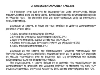 2. GREEKLISH ΑΛΛΟΙΩΣΗ ΓΛΩΣΣΑΣ
Το Facebook είναι ένα από τα δηµοφιλεστέρα µέσα επικοινωνίας. Παίζει
πρωταγωνιστικό ρόλο για τους νέους. Επηρεάζει τόσο την συµπεριφορά όσο και
τη γλώσσα τους. Τα greeklish είναι µια αναπτυσσόµενη µόδα µε επιπτώσεις
κυρίως αρνητικές.
Σύµφωνα µε έρευνα, οι λόγοι για τους οποίους οι χρήστες χρησιµοποιούν
greeklish είναι οι εξής :
1.Λόγω ευκολίας και ταχύτητας (78,0%)
2.Επειδή δεν υπάρχουν ορθογραφικά λάθη(60,0%)
3.Έχει γίνει πια μόδα, κυρίως μεταξύ των νέων(38,0%)
4.Κάποια πληκτρολόγια δεν έχουν επιλογή για ελληνικά(10,0%)
5.Λόγω παγκοσμιοποίησης(8,8%)
Σύµφωνα µε την έρευνα του Παιδαγωγικού Τµήµατος Νηπιαγωγών του
Πανεπιστηµίου ∆υτικής Μακεδονίας, παρατηρείται ότι µε τη χρήση των greeklish
σε πολλές περιπτώσεις από το δηµοτικό, έχει ως αποτέλεσµα την αύξηση
ορθογραφικών αλλά και εκφραστικών λαθών.
Πιο συγκεκριµένα, η έρευνα δείχνει ότι οι µαθητές που παραδέχτηκαν ότι
χρησιµοποιούν τα greeklish στο γυµνάσιο φτάνουν το ποσοστό του 68% των
συνολικών µαθητών, στο γενικό λύκειο του 88% και στο επαγγελµατικό του 70%.
 