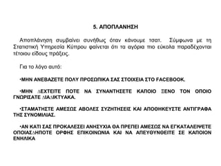 5. ΑΠΟΠΛΑΝΗΣΗ
Αποπλάνηση συµβαίνει συνήθως όταν κάνουµε τσατ. Σύµφωνα µε τη
Στατιστική Υπηρεσία Κύπρου φαίνεται ότι τα αγόρια πιο εύκολα παραδέχονται
τέτοιου είδους πράξεις.
Για το λόγο αυτό:
•ΜΗΝ ΑΝΕΒΑΖΕΤΕ ΠΟΛΥ ΠΡΟΣΩΠΙΚΑ ΣΑΣ ΣΤΟΙΧΕΙΑ ΣΤΟ FACEBOOK.
•ΜΗΝ ∆ΕΧΤΕΙΤΕ ΠΟΤΕ ΝΑ ΣΥΝΑΝΤΗΣΕΤΕ ΚΑΠΟΙΟ ΞΕΝΟ ΤΟΝ ΟΠΟΙΟ
ΓΝΩΡΙΣΑΤΕ ∆ΙΑ∆ΙΚΤΥΑΚΑ.
•ΣΤΑΜΑΤΗΣΤΕ ΑΜΕΣΩΣ ΑΒΟΛΕΣ ΣΥΖΗΤΗΣΕΙΣ ΚΑΙ ΑΠΟΘΗΚΕΥΣΤΕ ΑΝΤΙΓΡΑΦΑ
ΤΗΣ ΣΥΝΟΜΙΛΙΑΣ.
•ΑΝ ΚΑΤΙ ΣΑΣ ΠΡΟΚΑΛΕΣΕΙ ΑΝΗΣΥΧΙΑ ΘΑ ΠΡΕΠΕΙ ΑΜΕΣΩΣ ΝΑ ΕΓΚΑΤΑΛΕΙΨΕΤΕ
ΟΠΟΙΑΣ∆ΗΠΟΤΕ ΟΡΦΗΣ ΕΠΙΚΟΙΝΩΝΙΑ ΚΑΙ ΝΑ ΑΠΕΥΘΥΝΘΕΙΤΕ ΣΕ ΚΑΠΟΙΟΝ
ΕΝΗΛΙΚΑ
 