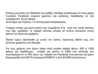 Επίσης ερευνητές στο iDefense της ομάδας VeriSign ανακάλυψαν ότι ένας χάκερ
πωλούσε Facebook ονόματα χρηστών και κωδικούς πρόσβασης σε ένα
underground forum hacker.
Αυτό ίσχυε για περίπου 1,5 εκατομμύρια λογαριασμούς.
Υπάρχει επίσης µια κοινή απάτη που ονοµάζεται 419, κατά την οποία κάποιος
που έχει «χακάρει» το προφίλ κάποιου µπορεί να στέλνει µηνύµατα στους
φίλους του ζητώντας χρήµατα.
Πολλοί έχουν εξαπατηθεί µε αυτόν τον τρόπο, πέφτοντας άθελά τους στο
ξέπλυµα χρηµάτων στη Νιγηρία.
Για τους χρήστες που έχουν πάρα πολύ µεγάλο αριθµό φίλων, 500 ή 1.000
φίλους για παράδειγµα, υπήρξε µια µελέτη το 2008 που κατέληξε στο
συµπέρασµα ότι το 40% όλων των προφίλ στο Facebook είναι ψεύτικα και έχουν
δηµιουργηθεί από BOTS (λογισµικό ROBOT) ή από SCAMS (απατεώνες).
 