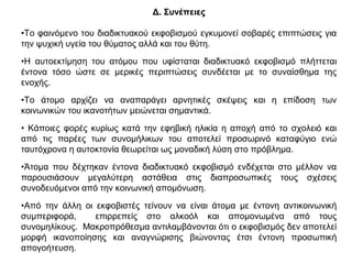 Δ. Συνέπειες
•Το φαινόµενο του διαδικτυακού εκφοβισµού εγκυµονεί σοβαρές επιπτώσεις για
την ψυχική υγεία του θύµατος αλλά και του θύτη.
•Η αυτοεκτίµηση του ατόµου που υφίσταται διαδικτυακό εκφοβισµό πλήττεται
έντονα τόσο ώστε σε µερικές περιπτώσεις συνδέεται µε το συναίσθηµα της
ενοχής.
•Το άτοµο αρχίζει να αναπαράγει αρνητικές σκέψεις και η επίδοση των
κοινωνικών του ικανοτήτων µειώνεται σηµαντικά.
• Κάποιες φορές κυρίως κατά την εφηβική ηλικία η αποχή από το σχολειό και
από τις παρέες των συνοµήλικων του αποτελεί προσωρινό καταφύγιο ενώ
ταυτόχρονα η αυτοκτονία θεωρείται ως µοναδική λύση στο πρόβληµα.
•Άτοµα που δέχτηκαν έντονα διαδικτυακό εκφοβισµό ενδέχεται στο µέλλον να
παρουσιάσουν µεγαλύτερη αστάθεια στις διαπροσωπικές τους σχέσεις
συνοδευόµενοι από την κοινωνική αποµόνωση.
•Από την άλλη οι εκφοβιστές τείνουν να είναι άτοµα µε έντονη αντικοινωνική
συµπεριφορά, επιρρεπείς στο αλκοόλ και αποµονωµένα από τους
συνοµηλίκους. Μακροπρόθεσµα αντιλαµβάνονται ότι ο εκφοβισµός δεν αποτελεί
µορφή ικανοποίησης και αναγνώρισης βιώνοντας έτσι έντονη προσωπική
απογοήτευση.
 