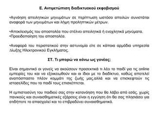 Ε. Αντιµετώπιση διαδικτυακού εκφοβισµού
•Αγνόηση απειλητικών µηνυµάτων σε περίπτωση ωστόσο απειλών συνιστάται
αναφορά των µηνυµάτων και λήψη προληπτικών µέτρων.
•Αποκλεισµός του αποστολέα που στέλνει απειλητικά ή ενοχλητικά µηνύµατα.
•Προειδοποίηση του αποστολέα.
•Αναφορά του περιστατικού στην αστυνοµία είτε σε κάποια αρµόδια υπηρεσία
∆ίωξης Ηλεκτρονικού Εγκλήµατος.
ΣΤ. Τι µπορώ να κάνω ως γονέας;
Είναι σηµαντικό οι γονείς να ακούσουν προσεκτικά τι λέει το παιδί για τις online
εµπειρίες του και να εξοικειωθούν και οι ίδιοι µε το διαδίκτυο, καθώς αποτελεί
αναπόσπαστο πλέον κοµµάτι της ζωής µας,αλλά και να επισκεφτούν τις
ιστοσελίδες που το παιδί τους επισκέπτεται.
Η εµπιστοσύνη του παιδιού σας στην κατανόηση που θα λάβει από εσάς, χωρίς
πανικούς και συναισθηµατικές εξάρσεις είναι η εγγύηση ότι θα σας πλησιάσει για
οτιδήποτε το απασχολεί και το επιβραδύνει συναισθηµατικά.
 