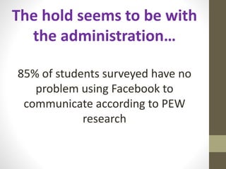 The hold seems to be with
the administration…
85% of students surveyed have no
problem using Facebook to
communicate according to PEW
research
 