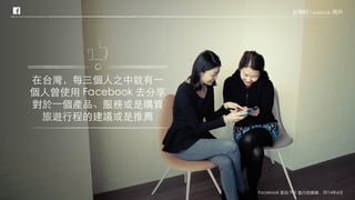 在台灣，每三個人之中就有一
個人曾使用 Facebook 去分享
對於一個產品、服務或是購買
旅遊行程的建議或是推薦
台灣的 Facebook 用戶
Facebook 委託 TNS 進行的調查，2014年6月
 
