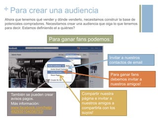 + Para crear una audiencia
Ahora que tenemos qué vender y dónde venderlo, necesitamos construir la base de
potenciales compradores. Necesitamos crear una audiencia que oiga lo que tenemos
para decir. Estamos definiendo el a quiénes?
También se pueden crear
avisos pagos.
Más información:
www.facebook.com/help/
492935104056753/
Para ganar fans
debemos invitar a
nuestros amigos!
Compartir nuestra
página e invitar a
nuestros amigos a
compartirla con los
suyos!
Invitar a nuestros
contactos de email
Para ganar fans podemos:
 