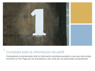 +
Completa toda la información de perfil
Completando correctamente toda la información solicitada ayudarás a que sea más simple
encontrar tu Fan Page por los buscadores y por ende por tus potenciales compradores!
 