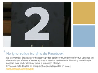 +
No ignores los insights de Facebook
De las métricas provistas por Facebook podés aprender muchísimo sobre tus usuarios y el
contenido que ofrecés. Y eso te ayudará a mejorar tu contenido, los días y horarios que
publicás para poder alcanzar mejor a tu público objetivo.
Encuentra más detalles en el siguiente enlace disponible en inglés:
www.facebook.com/insights/
 